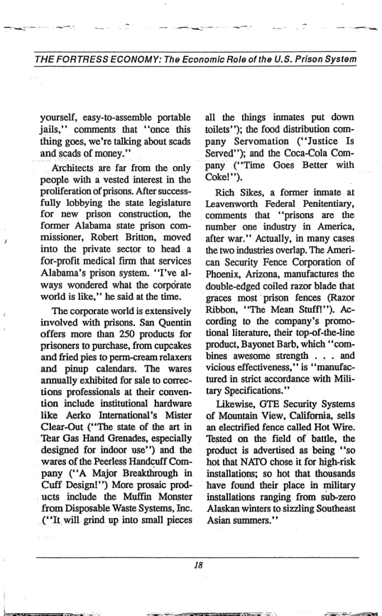 THE FORTRESS ECONOMY: The Economic Role of the U.S. Prison System  yourself, easy-to-assemble portable jails,” comments that *‘once this thing goes, we’re talking about scads and scads of money.”  Architects are far from the only people with a vested interest in the proliferation of prisons. After success- fully lobbying the state legislature for new prison construction, the former Alabama state prison com- ‘missioner, Robert Brition, moved into the private sector to head a for-profit medical firm that services Alabama’s prison system. *T’ve al- ways wondered what the corporate world is like, " he said at the time.  ‘The corporate world s extensively involved with prisons. San Quentin offers more than 250 products for prisoners to purchase, from cupeakes and fried pies 10 perm-cream relaxers and pinup calendars. The wares annually exhibited for sale to correc- tions professionals at their conven- tion include institutional hardware like Aerko Intermational’s Mister Clear-Out (“The state of the art in Tear Gas Hand Grenades, especially designed for indoor use™) and the ‘wares of the Peerless Handcuff Com- pany (A Major Breakihrough in Cuff Designl"") More prosaic prod- ucts include the Muffin Monster from Disposable Waste Systems, Inc. (It will grind up into small pieces  all the things inmates put down toilets™); the food distribution com- pany Servomation (“‘Justice Is Served""); and the Coca-Cola Com- pany (“Time Goes Better with Coke!  Rich Sikes, a former inmate at Leavenworth Federal Penitentiary, comments that “‘prisons arc the mumber one industry in America, after war.”” Actually, in many cases the two industries overlap. The Ameri- can Security Fence Corporation of Phoenix, Arizona, manufactures the double-edged coiled razor blade that graces most prison fences (Razor Ribbon, ““The Mean Stffl”). Ac- cording to the company’s promo- tional literature, their top-of-the-line product, Bayonet Barb, which ““com- bines awesome strength . . . and vicious effectiveness,” s *“manufac- tured in strct accordance with Mili-  Likewise, GTE Security Systems of Mountain View, California, sells an electrified fence called Hot Wire. Tested on the field of battle, the product is advertised as being *‘s0 hot that NATO chose it for high-risk installations; so hot that thousands have found their place in military installations ranging from sub-zero Alaskan winters o sizzling Southeast Asian summers."”  I3  